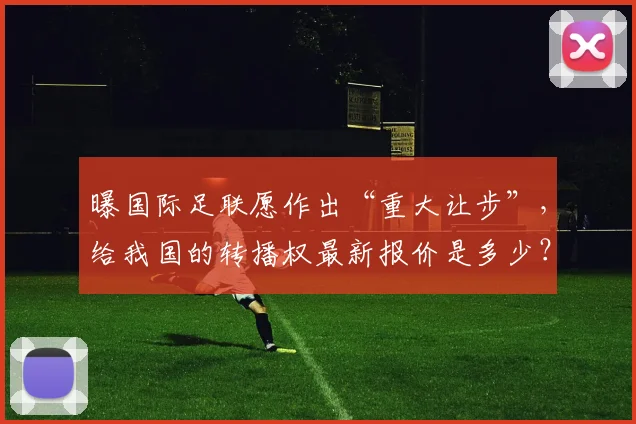 曝国际足联愿作出“重大让步”，给我国的转播权最新报价是多少？