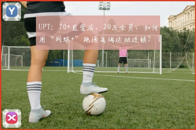 UPT：70+直营店，20万会员，如何用“网球+”跑通高端运动连锁？｜对话新势力