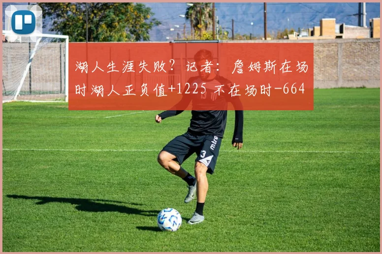 湖人生涯失败？记者：詹姆斯在场时湖人正负值+1225 不在场时-664