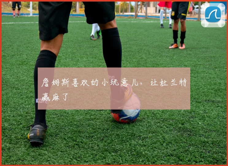 詹姆斯喜欢的小玩意儿，让杜兰特赢麻了