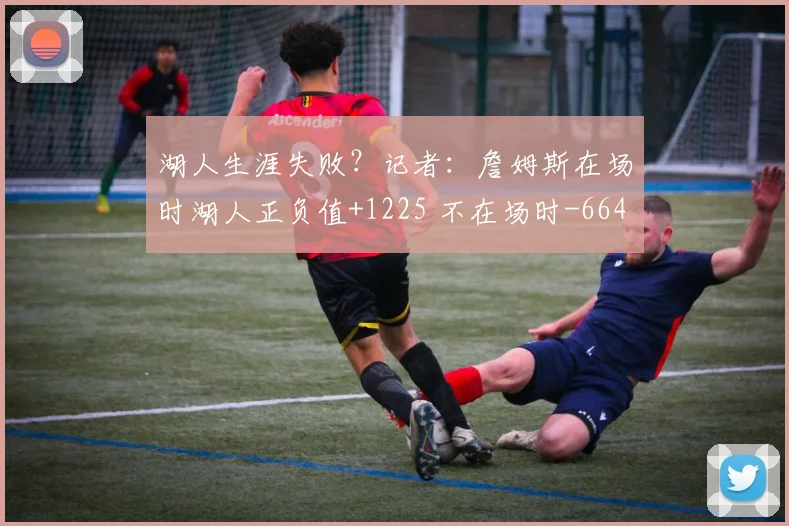 湖人生涯失败？记者：詹姆斯在场时湖人正负值+1225 不在场时-664